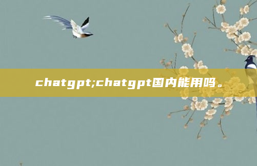 chatgpt;chatgpt国内能用吗。
