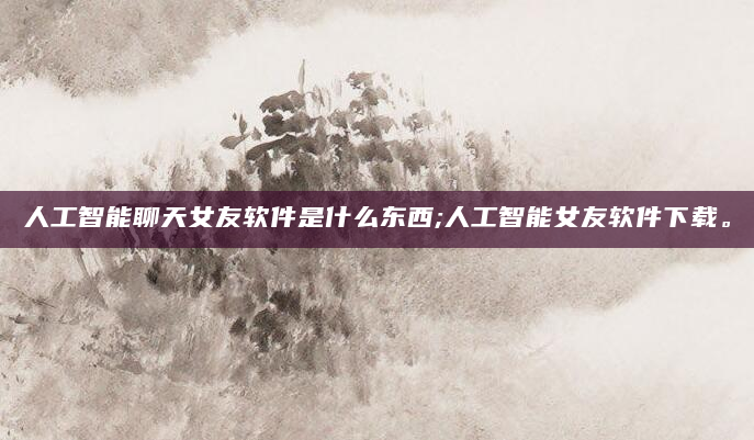 人工智能聊天女友软件是什么东西;人工智能女友软件下载。