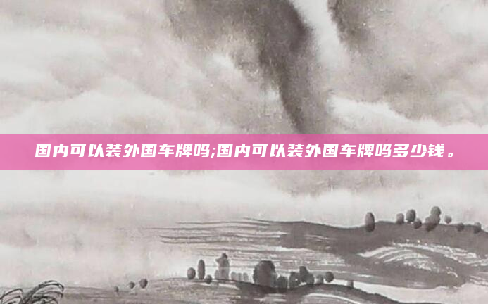 国内可以装外国车牌吗;国内可以装外国车牌吗多少钱。