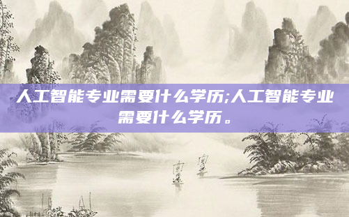 人工智能专业需要什么学历;人工智能专业需要什么学历。