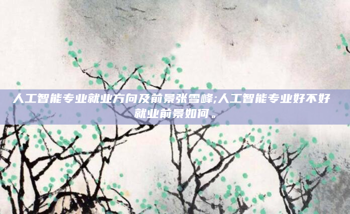 人工智能专业就业方向及前景张雪峰;人工智能专业好不好 就业前景如何。