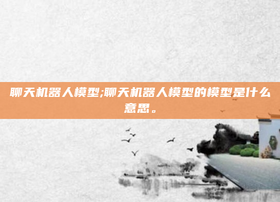 聊天机器人模型;聊天机器人模型的模型是什么意思。