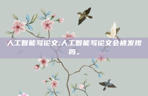 人工智能写论文;人工智能写论文会被发现吗。