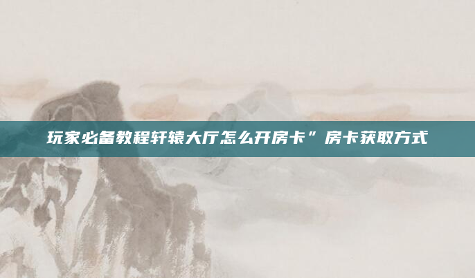 玩家必备教程轩辕大厅怎么开房卡”房卡获取方式