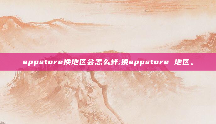 appstore换地区会怎么样;换appstore 地区。