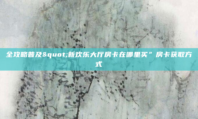 全攻略普及"新欢乐大厅房卡在哪里买”房卡获取方式