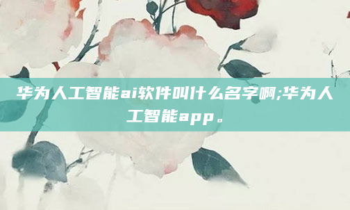 华为人工智能ai软件叫什么名字啊;华为人工智能app。