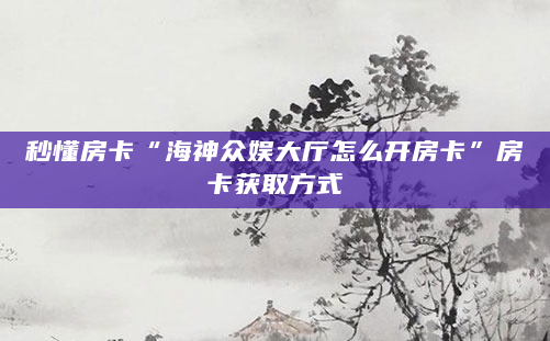 秒懂房卡“海神众娱大厅怎么开房卡”房卡获取方式
