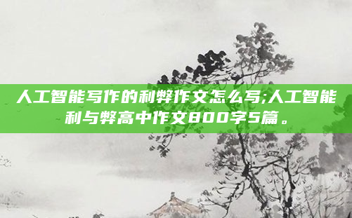 人工智能写作的利弊作文怎么写;人工智能利与弊高中作文800字5篇。