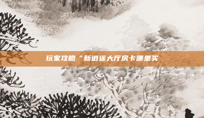 玩家攻略“新逍遥大厅房卡哪里买