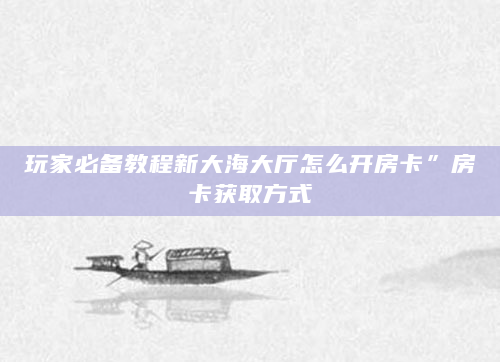 玩家必备教程新大海大厅怎么开房卡”房卡获取方式