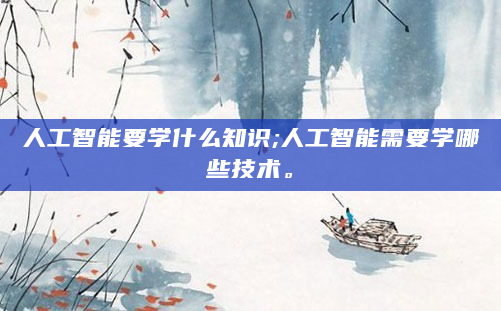 人工智能要学什么知识;人工智能需要学哪些技术。