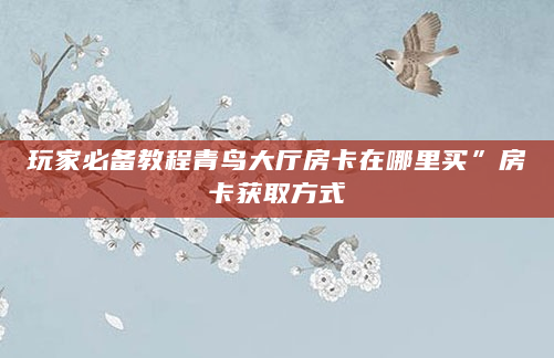 玩家必备教程青鸟大厅房卡在哪里买”房卡获取方式