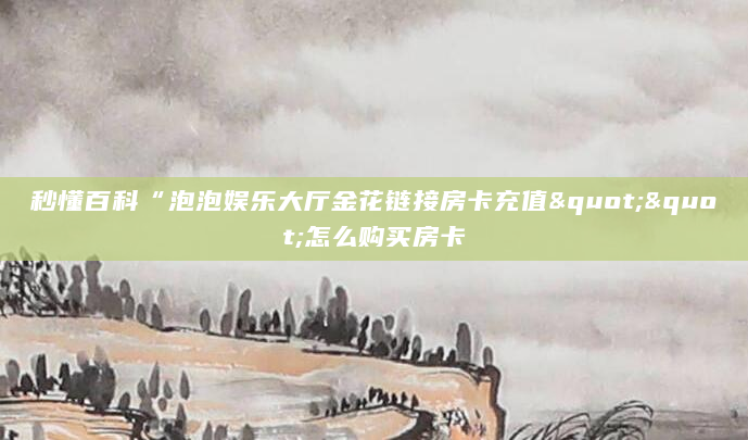 秒懂百科“泡泡娱乐大厅金花链接房卡充值""怎么购买房卡