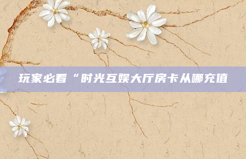 玩家必看“时光互娱大厅房卡从哪充值