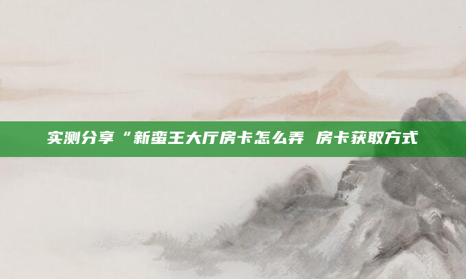 实测分享“新蛮王大厅房卡怎么弄 房卡获取方式