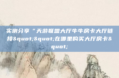 实测分享“天游联盟大厅牛牛房卡大厅链接""在哪里购买大厅房卡"