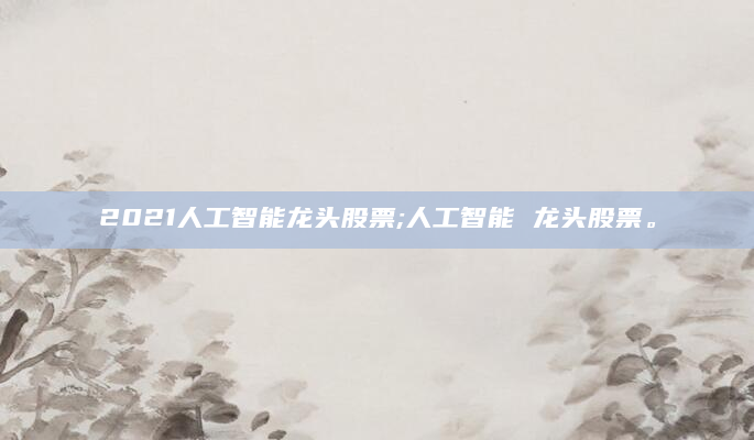 2021人工智能龙头股票;人工智能 龙头股票。