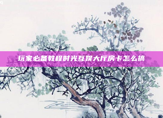 玩家必备教程时光互娱大厅房卡怎么搞