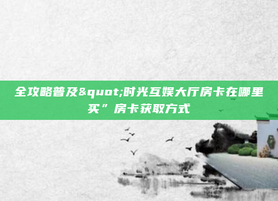 全攻略普及"时光互娱大厅房卡在哪里买”房卡获取方式