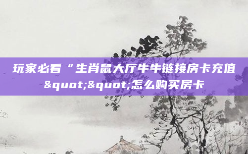 玩家必看“生肖鼠大厅牛牛链接房卡充值""怎么购买房卡