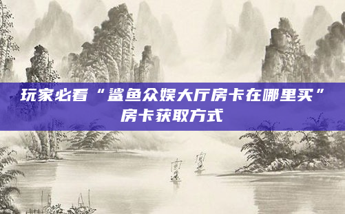 玩家必看“鲨鱼众娱大厅房卡在哪里买”房卡获取方式