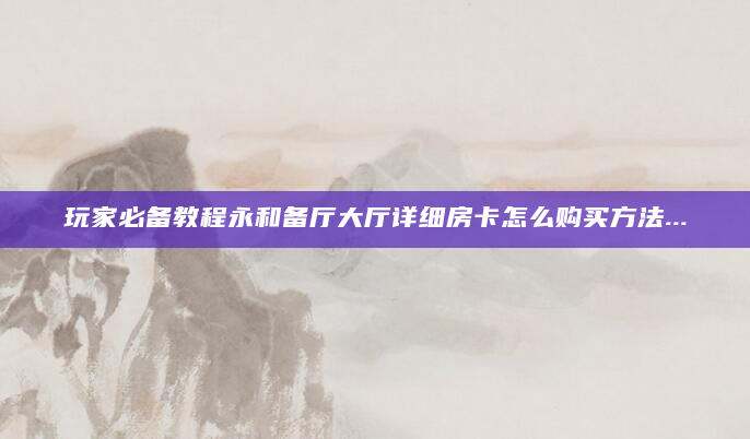 玩家必备教程永和备厅大厅详细房卡怎么购买方法...