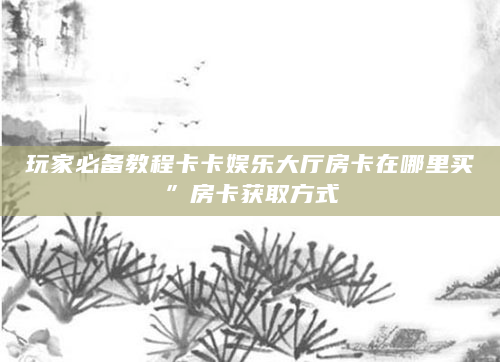 玩家必备教程卡卡娱乐大厅房卡在哪里买”房卡获取方式
