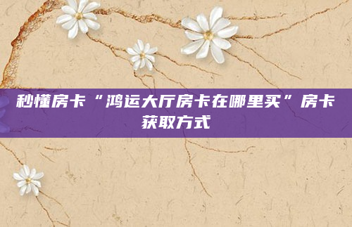 秒懂房卡“鸿运大厅房卡在哪里买”房卡获取方式
