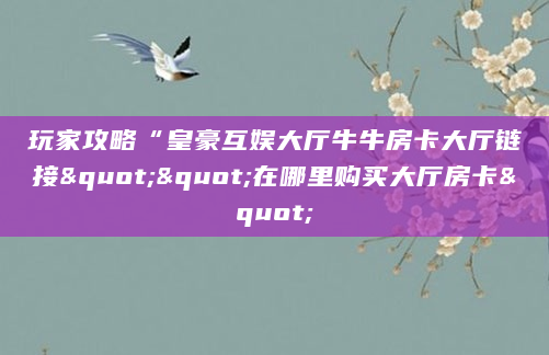 玩家攻略“皇豪互娱大厅牛牛房卡大厅链接""在哪里购买大厅房卡"