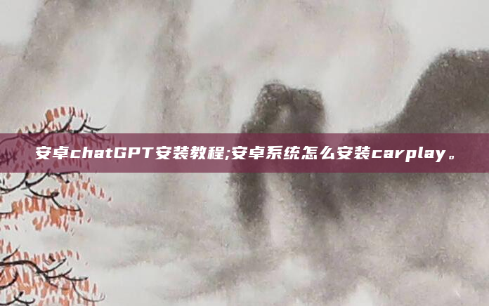 安卓chatGPT安装教程;安卓系统怎么安装carplay。
