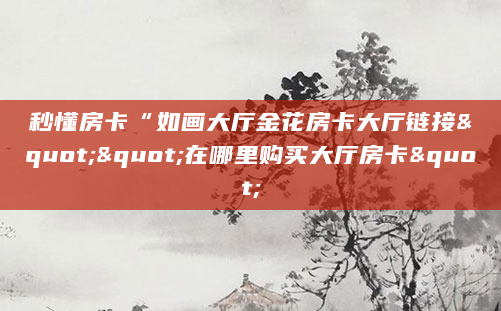 秒懂房卡“如画大厅金花房卡大厅链接""在哪里购买大厅房卡"