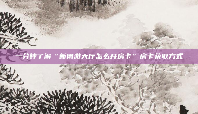 一分钟了解“新闲游大厅怎么开房卡”房卡获取方式