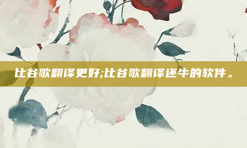 比谷歌翻译更好;比谷歌翻译还牛的软件。