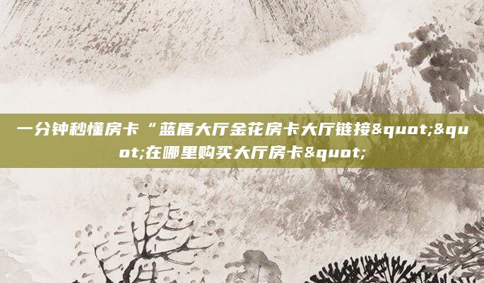 一分钟秒懂房卡“蓝盾大厅金花房卡大厅链接""在哪里购买大厅房卡"
