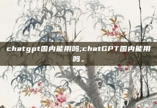 chatgpt国内能用吗;chatGPT国内能用吗。