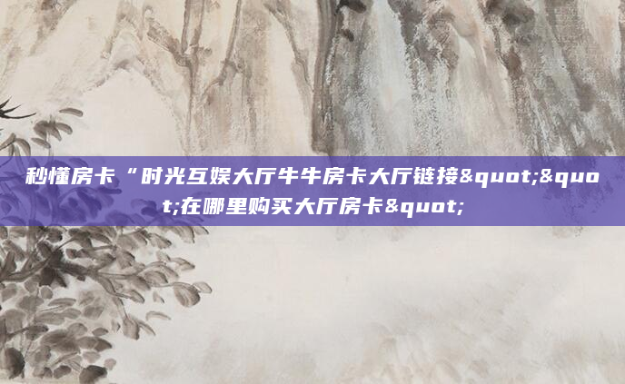 秒懂房卡“时光互娱大厅牛牛房卡大厅链接""在哪里购买大厅房卡"