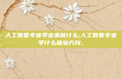 人工智能专业学出来做什么;人工智能专业学什么就业方向。