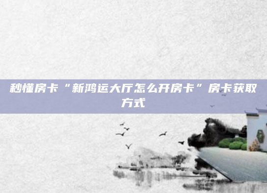 秒懂房卡“新鸿运大厅怎么开房卡”房卡获取方式