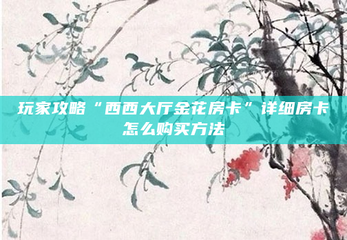 玩家攻略“西西大厅金花房卡”详细房卡怎么购买方法