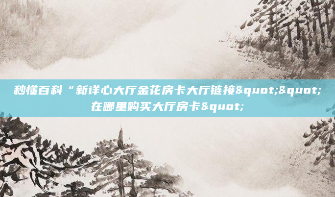 秒懂百科“新详心大厅金花房卡大厅链接""在哪里购买大厅房卡"