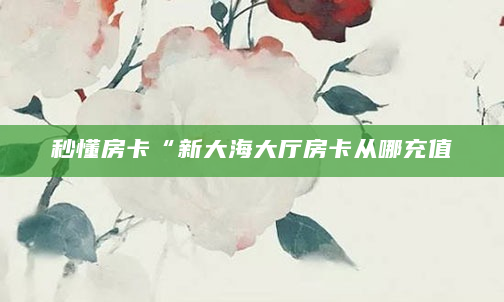 秒懂房卡“新大海大厅房卡从哪充值