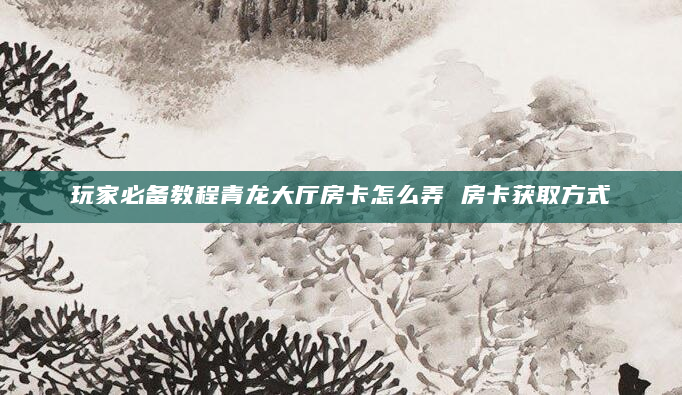 玩家必备教程青龙大厅房卡怎么弄 房卡获取方式