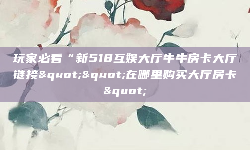 玩家必看“新518互娱大厅牛牛房卡大厅链接""在哪里购买大厅房卡"
