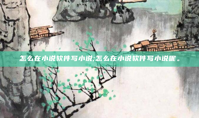 怎么在小说软件写小说;怎么在小说软件写小说呢。