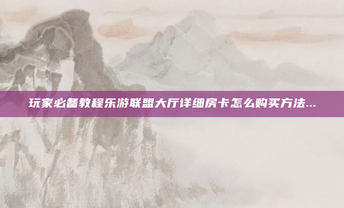 玩家必备教程乐游联盟大厅详细房卡怎么购买方法...