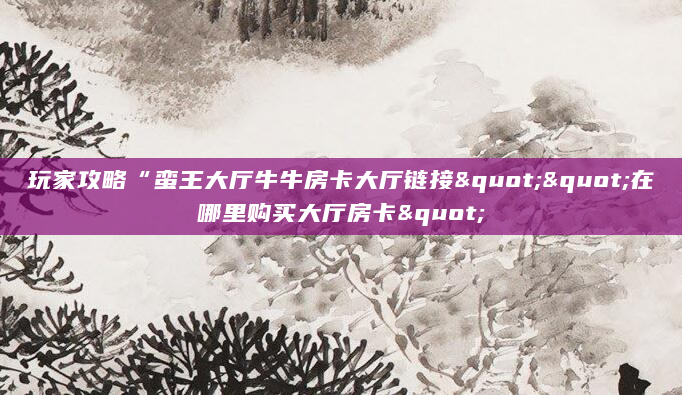 玩家攻略“蛮王大厅牛牛房卡大厅链接""在哪里购买大厅房卡"