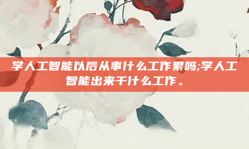 学人工智能以后从事什么工作累吗;学人工智能出来干什么工作。