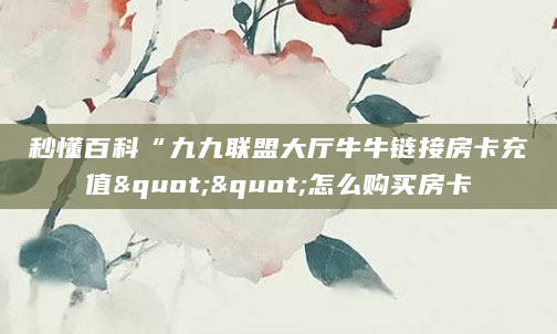 秒懂百科“九九联盟大厅牛牛链接房卡充值""怎么购买房卡
