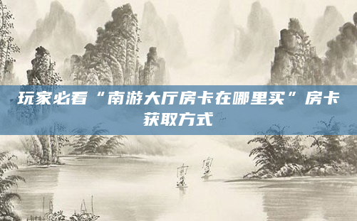 玩家必看“南游大厅房卡在哪里买”房卡获取方式